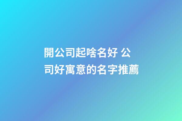開公司起啥名好 公司好寓意的名字推薦-第1張-公司起名-玄機派